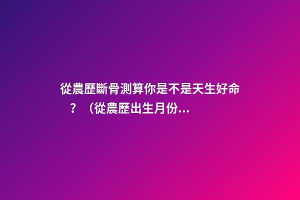 從農歷斷骨測算你是不是天生好命？（從農歷出生月份斷骨算命,看你是不是天生好命,非常準!）